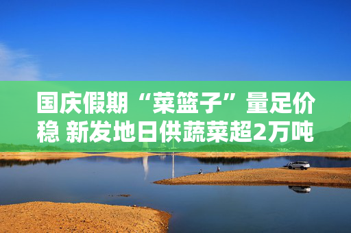 国庆假期“菜篮子”量足价稳 新发地日供蔬菜超2万吨 第1张