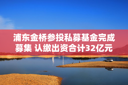 浦东金桥参投私募基金完成募集 认缴出资合计32亿元