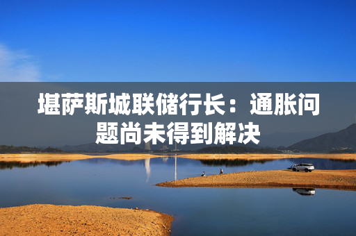 堪萨斯城联储行长：通胀问题尚未得到解决