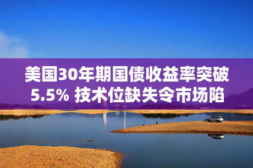 美国30年期国债收益率突破5.5% 技术位缺失令市场陷入“真空”