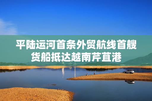 平陆运河首条外贸航线首艘货船抵达越南芹苴港