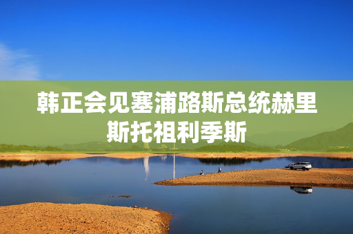 韩正会见塞浦路斯总统赫里斯托祖利季斯