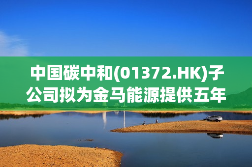 中国碳中和(01372.HK)子公司拟为金马能源提供五年的双碳数字化管控系统及碳排放碳核算服务 第1张