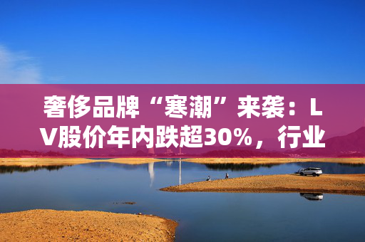 奢侈品牌“寒潮”来袭:LV股价年内跌超30%,行业祛魅绝非单一因素导致 第1张 奢侈品牌“寒潮”来袭:LV股价年内跌超30%,行业祛魅绝非单一因素导致 第1张