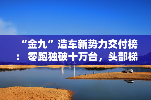 “金九”造车新势力交付榜： 零跑独破十万台，头部梯队“贴身肉搏”