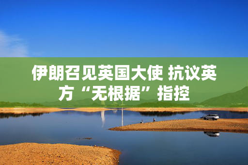 伊朗召见英国大使 抗议英方“无根据”指控