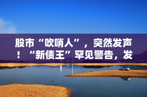 股市“吹哨人”，突然发声！“新债王”罕见警告，发生了什么？