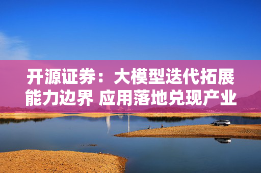开源证券:大模型迭代拓展能力边界 应用落地兑现产业价值 第1张 开源证券:大模型迭代拓展能力边界 应用落地兑现产业价值 第1张