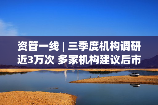 资管一线 | 三季度机构调研近3万次 多家机构建议后市均衡配置