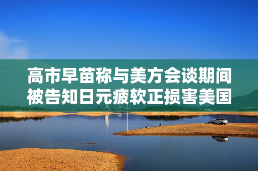 高市早苗称与美方会谈期间被告知日元疲软正损害美国贸易