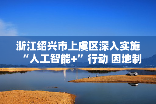 浙江绍兴市上虞区深入实施“人工智能+”行动 因地制宜发展具身智能产业