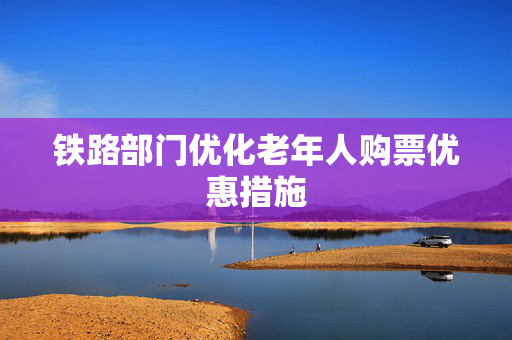 铁路部门优化老年人购票优惠措施