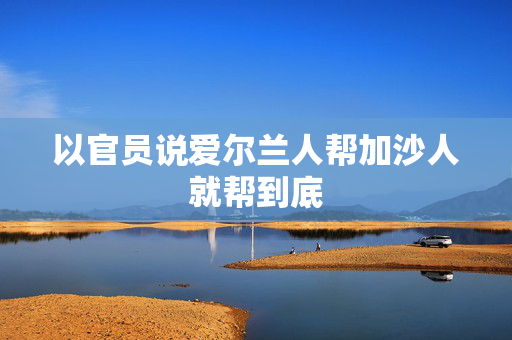 以官员说爱尔兰人帮加沙人就帮到底