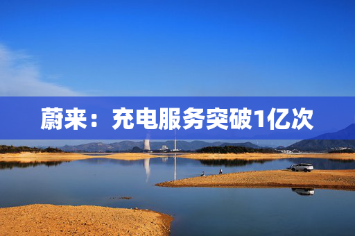 蔚来：充电服务突破1亿次