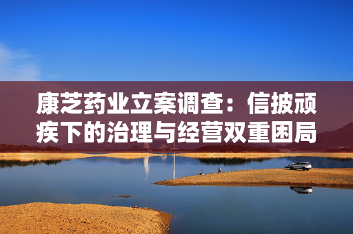 康芝药业立案调查：信披顽疾下的治理与经营双重困局