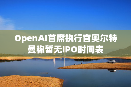 OpenAI首席执行官奥尔特曼称暂无IPO时间表
