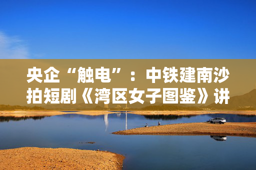 央企“触电”：中铁建南沙拍短剧《湾区女子图鉴》讲湾区成长
