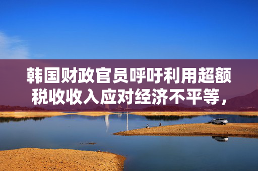 韩国财政官员呼吁利用超额税收收入应对经济不平等，并减少国债发行量