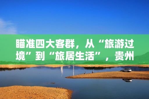 瞄准四大客群，从“旅游过境”到“旅居生活”，贵州打开文旅经济升维战