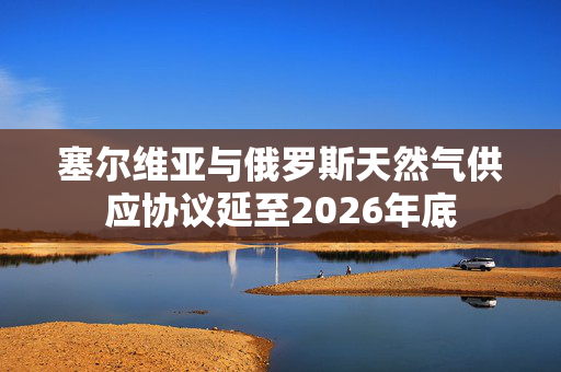 塞尔维亚与俄罗斯天然气供应协议延至2026年底